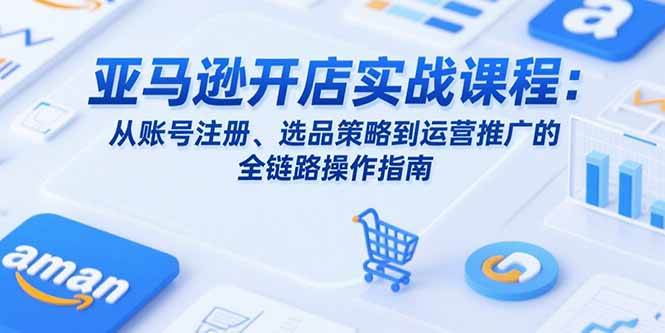 (7.21)亚马逊开店实战课程：从账号注册、选品策略到运营推广的全链路操作指南